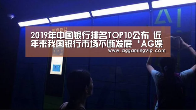 2019年中国银行排名TOP10公布 近年来我国银行市场不断发展‘AG娱乐’(图1) AG专区