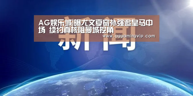 AG娱乐城|曝尤文夏窗补强追皇马中场 续约真核阻曼城挖角(图1) AG专区