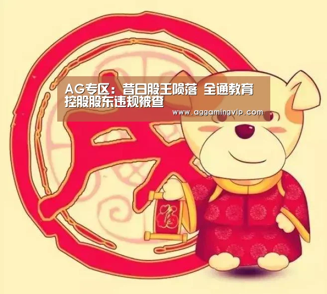 AG专区:昔日股王陨落 全通教育控股股东违规被查(图1) AG娱乐城