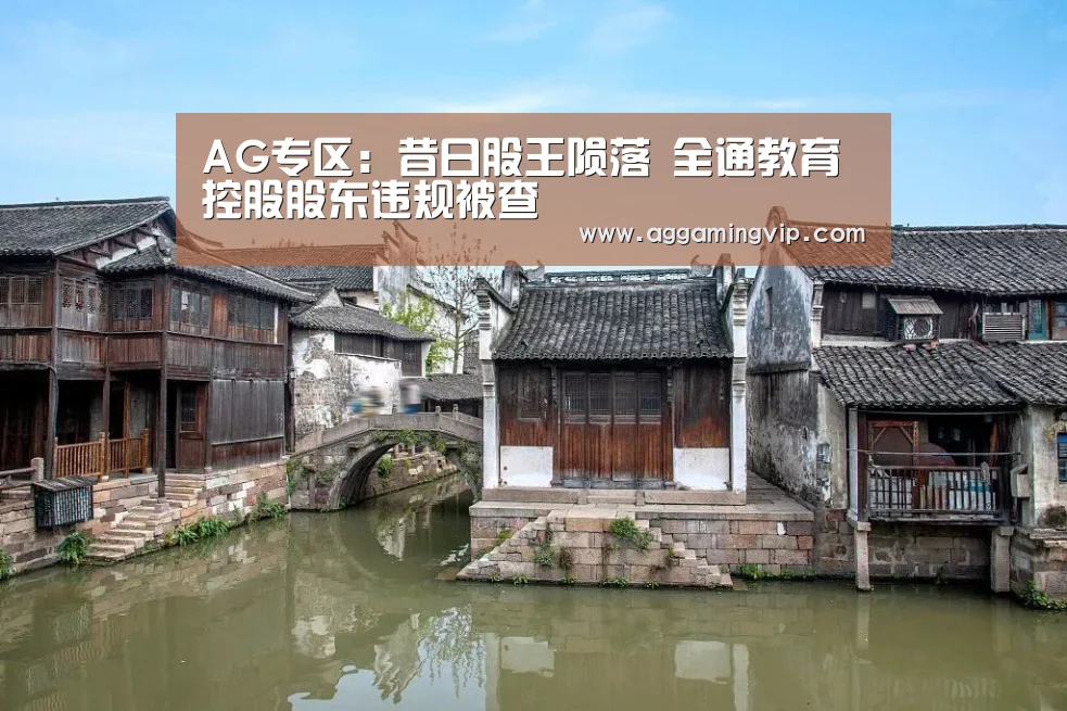 AG专区:昔日股王陨落 全通教育控股股东违规被查(图4) AG娱乐城
